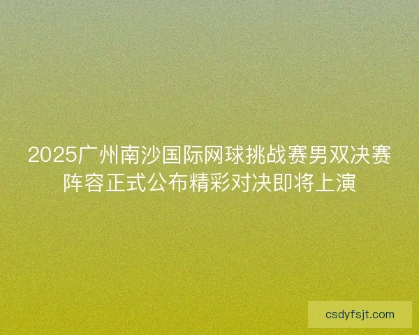 2025广州南沙国际网球挑战赛男双决赛阵容正式公布精彩对决即将上演