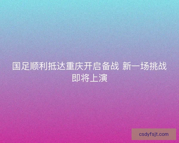 国足顺利抵达重庆开启备战 新一场挑战即将上演